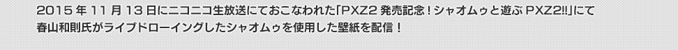 2015年11月13日にニコニコ生放送にておこなわれた「PXZ2発売記念!シャオムゥと遊ぶPXZ2!!」にて春山和則氏がライブドローイングしたシャオムゥを使用した壁紙を配信！