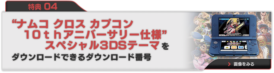 特典 04 "ナムコ クロス カプコン10thアニバーサリー仕様"スペシャル3DSテーマをダウンロードできるダウンロード番号 画像をみる