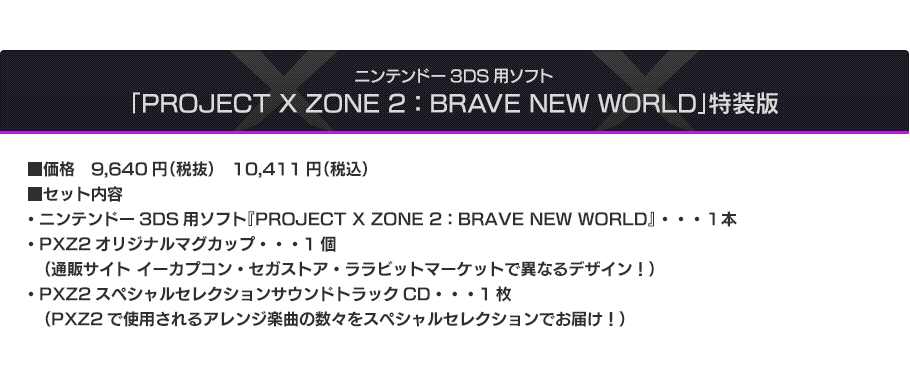 ニンテンドー3DS用ソフト「PROJECT X ZONE 2：BRAVE NEW WORLD」特装版 ■価格　9,640円（税抜）　10,411円（税込） ■セット内容・ニンテンドー3DS用ソフト『PROJECT X ZONE 2：BRAVE NEW WORLD』 ・・・１本 ・PXZ2オリジナルマグカップ・・・1個（通販サイト イーカプコン・セガストア・ララビットマーケットで異なるデザイン！） ・PXZ2スペシャルセレクションサウンドトラックCD・・・1枚（PXZ2で使用されるアレンジ楽曲の数々をスペシャルセレクションでお届け！）