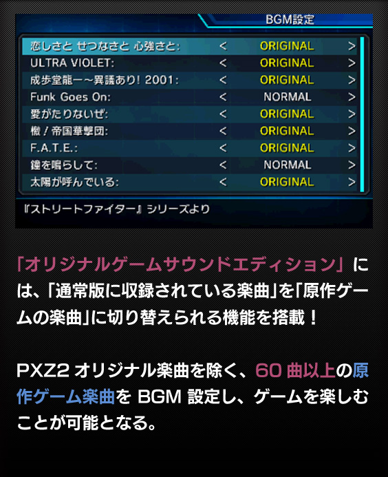 「オリジナルゲームサウンドエディション」には、「通常版に収録されている楽曲」を「原作ゲームの楽曲」に切り替えられる機能を搭載！
PXZ2オリジナル楽曲を除く、60曲以上の原作ゲーム楽曲をBGM設定し、ゲームを楽しむことが可能となる。