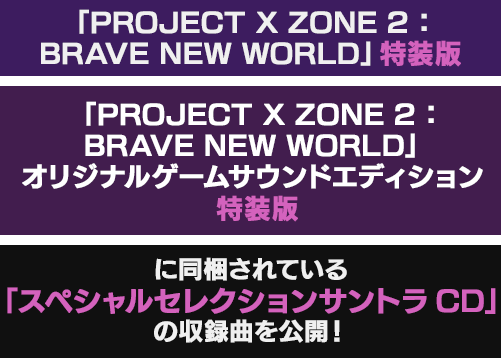 「PROJECT X ZONE 2：BRAVE NEW WORLD」特装版 「PROJECT X ZONE 2：BRAVE NEW WORLD」オリジナルゲームサウンドエディション 特装版 に同梱されている「スペシャルセレクションサントラCD」の収録曲の一部を公開！