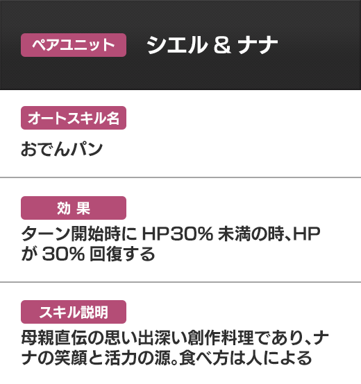 ペアユニット シエル＆ナナ おでんパン ターン開始時にHP30%未満の時、HPが30%回復する 母親直伝の思い出深い創作料理であり、ナナの笑顔と活力の源。食べ方は人による